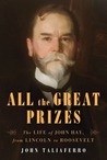 All the Great Prizes : The Life of John Hay, from Lincoln to Roosevelt