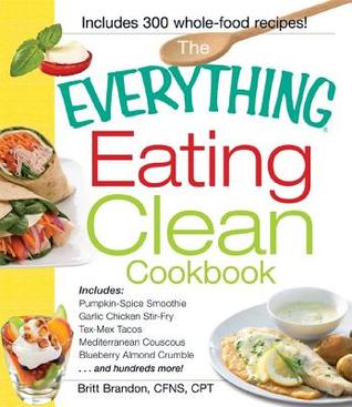 The Everything Eating Clean Cookbook: Includes - Pumpkin Spice Smoothie, Garlic Chicken Stir-Fry, Tex-Mex Tacos, Mediterranean Couscous, Blueberry Almond Crumble...and hundreds more!