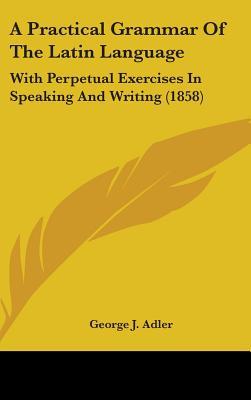 A Practical Grammar of the Latin Language: With Perpetual Exercises in Speaking and Writing por George J. Adler PDF iBook EPUB