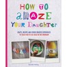 How to Amaze Your Daughter: Crafts, Recipes and Other Creative Experiences to Teach Her to See Gold in the Ordinary