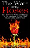The Wars Of The Roses: The Dynastic Wars And Legacy Of The House Of Tudor From Henry VI To Elizabeth I The Wars Of The Roses: The Dynastic Wars And Legacy Of The House Of Tudor From Henry VI To Elizabeth I
