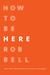 How to Be Here: A Guide to Creating a Life Worth Living