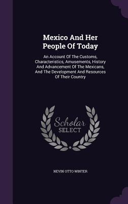 Welcome to My Books Library Mexico and Her People of Today: An Account of the Customs, Characteristics, Amusements, History and Advancement of the Mexicans, and the Development and Resources of Their Country