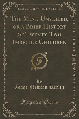 the-mind-unveiled-or-a-brief-history-of-twenty-two-imbecile-children-classic-reprint