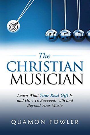 The Christian Musician: Learn What Your Real Gift Is and How To Succeed, with and Beyond Your Music
