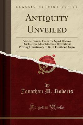 antiquity-unveiled-ancient-voices-from-the-spirit-realms-disclose-the-most-startling-revelations-proving-christianity-to-be-of-heathen-origin-classic-reprint