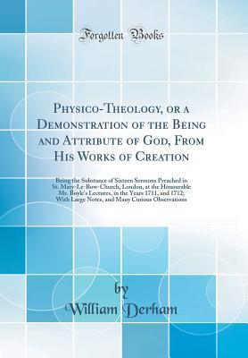 physico-theology-or-a-demonstration-of-the-being-and-attribute-of-god-from-his-works-of-creation-being-the-substance-of-sixteen-sermons-preached-in-st-mary-le-bow-church-london-at-the-honourable-mr-boyle-s-lectures-in-the-years-1711-and-1712-wit
