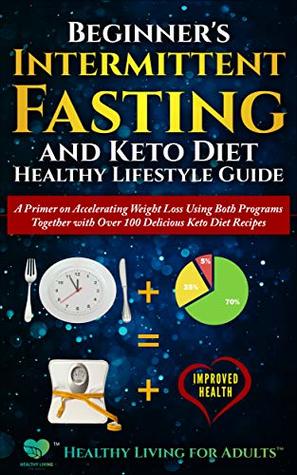 Beginner's Intermittent Fasting and Keto Diet Healthy Lifestyle Guide: A Primer on Accelerating Weight Loss Using Both Programs Together with Over 100 Delicious Keto Diet Recipes