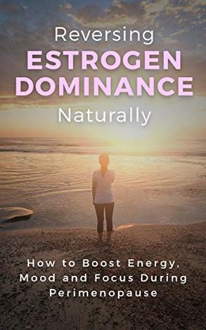 Reversing Estrogen Dominance Naturally: How to Boost Energy, Mood and Focus During Perimenopause (Women's Health Series Book 1)
