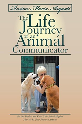 Rosina Maria Arquati: the Life Journey of an Animal Communicator: For Our Brothers and Sisters in the Animal Kingdom May We Be Truer Friends to Animals