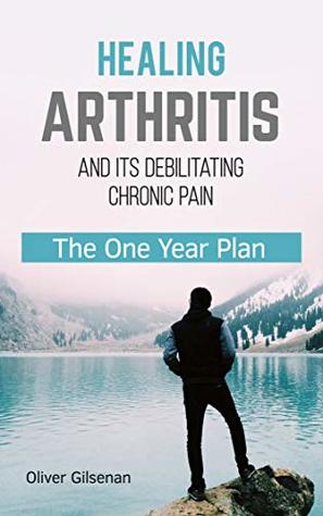 Healing Arthritis and Its Debilitating Chronic Pain: The One Year Plan