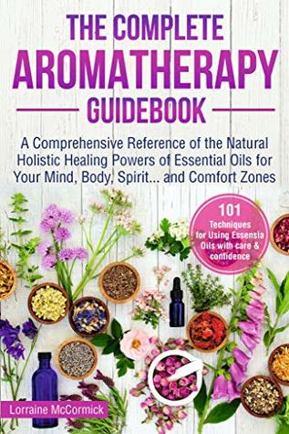 The Complete Aromatherapy Guidebook: A Comprehensive Reference of the Holistic Natural Healing Powers of Essential Oils for the Mind, Body, Spirit...and ... (Essential oils reference guide Book 1)