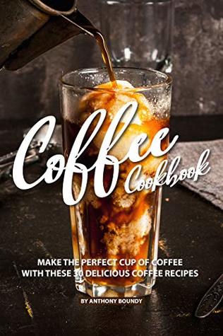 COFFEE COOKBOOK: Make the Perfect Cup of Coffee with These 30 Delicious Coffee Recipes