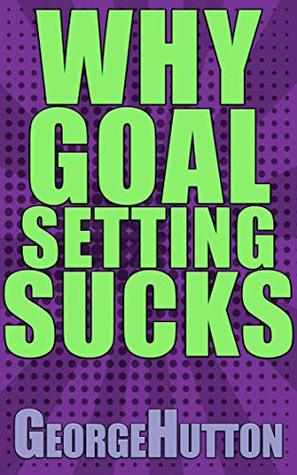 Why Goal Setting Sucks: Find Out Why Setting And Achieving Any Goal Is Nearly Impossible - And Learn How To Fix It