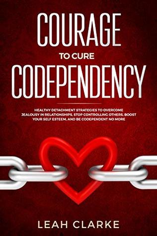 Courage to Cure Codependency: Healthy Detachment Strategies to Overcome Jealousy in Relationships, Stop Controlling Others, Boost Your Self Esteem, and Be Codependent No More
