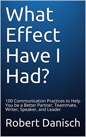 What Effect Have I Had?: 100 Communication Practices to Help You be a Better Partner, Teammate, Writer, Speaker, and Leader