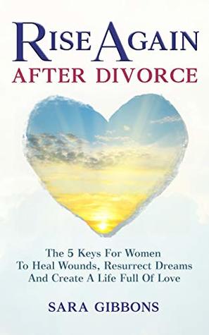 Rise Again After Divorce: The 5 Keys For Women To Heal Wounds, Resurrect Dreams And Create A Life Full Of Love
