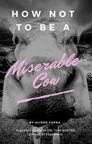 How NOT to be a Miserable Cow: A Gypsy's Guide to Life, Love and the Pursuit of Happiness.