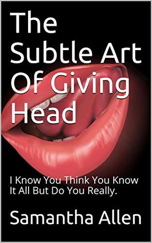 The Subtle Art Of Giving Head: I Know You Think You Know It All But Do You Really.