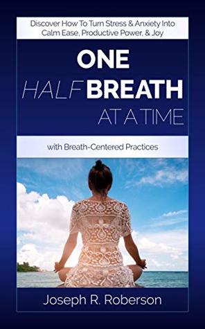 One Half-Breath At A Time: Discover How To Turn Stress & Anxiety Into Calm Ease, Productive Power, And Joy With Breath-Centered Practices