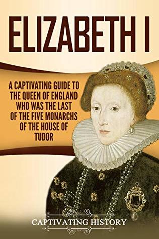 Elizabeth I: A Captivating Guide to the Queen of England Who Was the Last of the Five Monarchs of the House of Tudor
