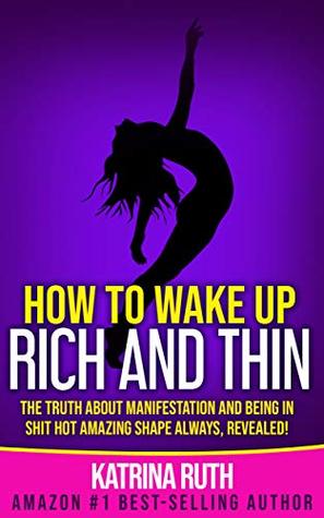 How to Wake Up Rich and Thin: The Truth About Manifestation and Being in Shit Hot Amazing Shape Always, Revealed!
