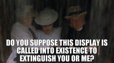Do you suppose this display is called into existence to extinguish you or me?