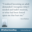 "I realized becoming an adult demanded I recognize what I needed and hadn’t received, or what had been forced upon me that hurt me."
- Scott Berkun

#FatherlessDay