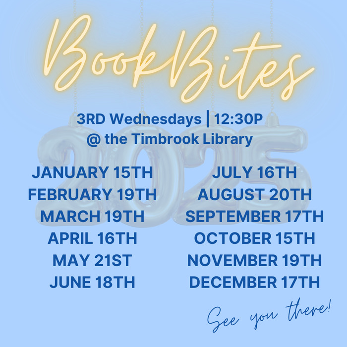 A light blue background and dark blue lettering graphic that lists the dates for Book Bites meetings in 2025.<br /><br />All of these meetings are at the Timbrook Library and begin at 12:30pm on the 3rd Wednesday of each month.<br /><br />JANUARY 15TH<br />FEBRUARY 19TH<br />MARCH 19TH<br />APRIL 16TH<br />MAY 21ST<br />JUNE 18TH<br />JULY 16TH<br />AUGUST 20TH<br />SEPTEMBER 17TH<br />OCTOBER 15TH<br />NOVEMBER 19TH<br />DECEMBER 17TH