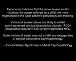 Experience indicates that the more severe and/or ritualistic the abuse suffered as a child, the